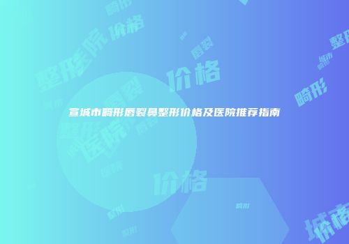 宣城市畸形唇裂鼻整形价格及医院推荐指南