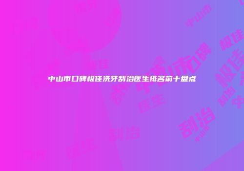 中山市口碑极佳洗牙刮治医生排名前十盘点