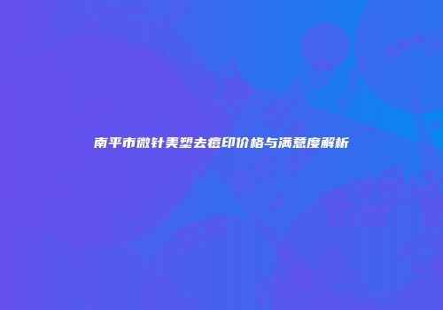 南平市微针美塑去痘印价格与满意度解析