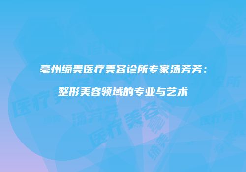 亳州缔美医疗美容诊所专家汤芳芳：整形美容领域的专业与艺术