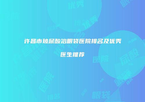 许昌市玻尿酸冶眼袋医院排名及优秀医生推荐