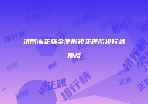 济南市正雅全隐形矫正医院排行榜揭晓
