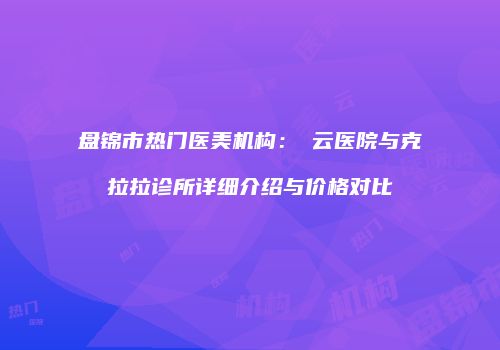 盘锦市热门医美机构：琇云医院与克拉拉诊所详细介绍与价格对比