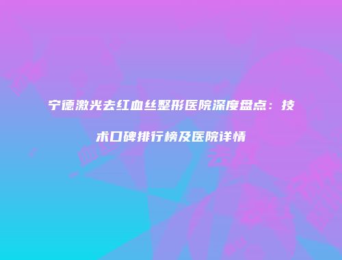 宁德激光去红血丝整形医院深度盘点：技术口碑排行榜及医院详情