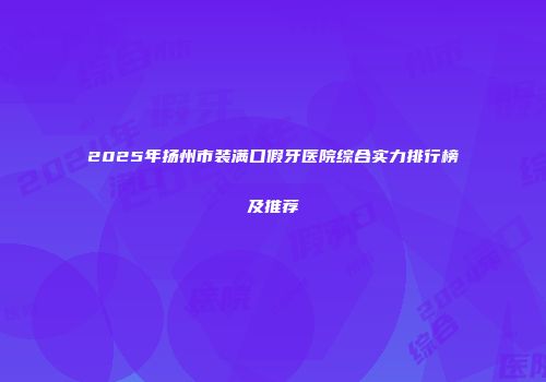 2025年扬州市装满口假牙医院综合实力排行榜及推荐