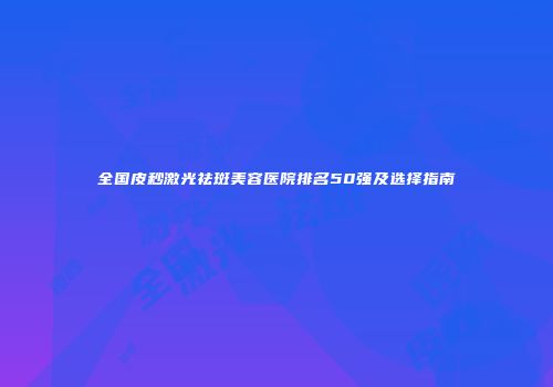 全国皮秒激光祛斑美容医院排名50强及选择指南