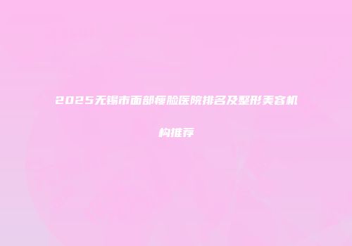 2025无锡市面部瘦脸医院排名及整形美容机构推荐