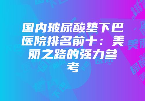国内玻尿酸垫下巴医院排名前十：美丽之路的强力参考