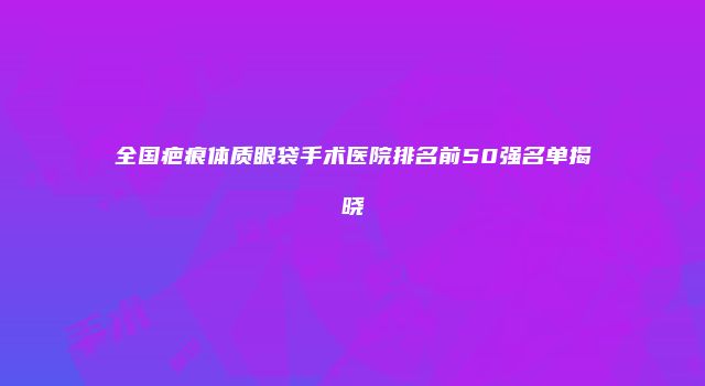 全国疤痕体质眼袋手术医院排名前50强名单揭晓