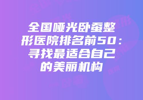 全国哑光卧蚕整形医院排名前50：寻找最适合自己的美丽机构