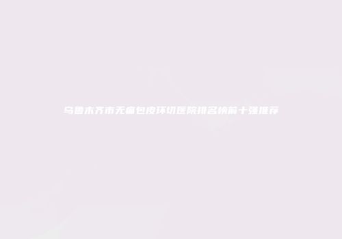 乌鲁木齐市无痛包皮环切医院排名榜前十强推荐