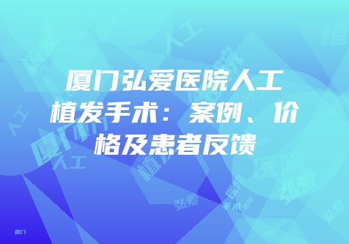 厦门弘爱医院人工植发手术：案例、价格及患者反馈