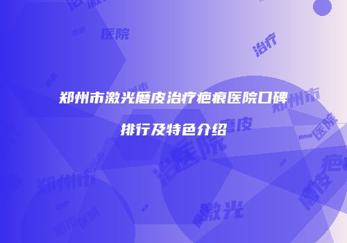 郑州市激光磨皮治疗疤痕医院口碑排行及特色介绍