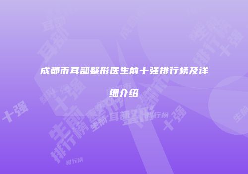 成都市耳部整形医生前十强排行榜及详细介绍