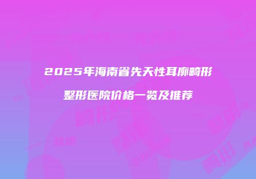 2025年海南省先天性耳廓畸形整形医院价格一览及推荐
