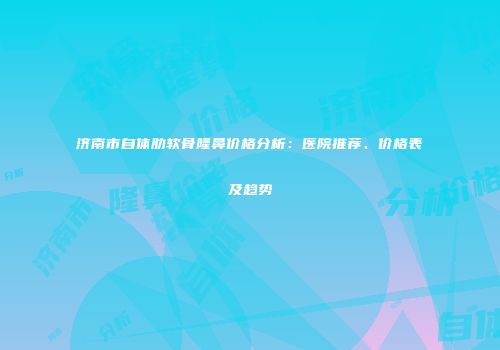 济南市自体肋软骨隆鼻价格分析：医院推荐、价格表及趋势