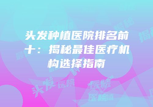 头发种植医院排名前十：揭秘最佳医疗机构选择指南