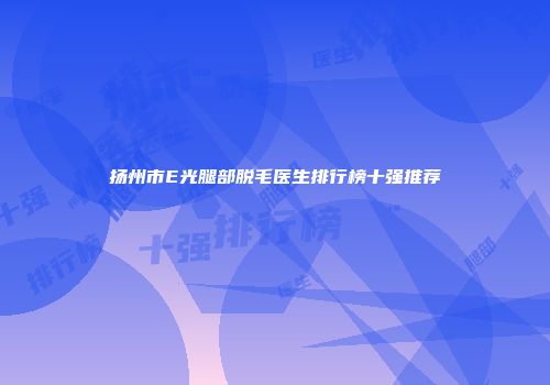 扬州市E光腿部脱毛医生排行榜十强推荐