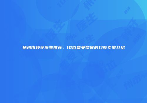 扬州市种牙医生推荐：10位备受赞誉的口腔专家介绍