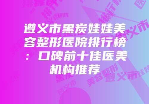 遵义市黑炭娃娃美容整形医院排行榜：口碑前十佳医美机构推荐