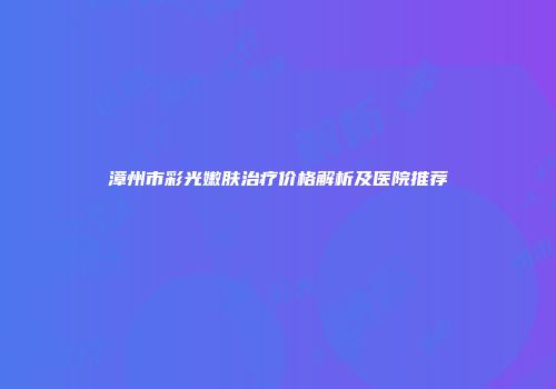 漳州市彩光嫩肤治疗价格解析及医院推荐