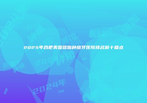 2025年合肥美国儒伽种植牙医院排名前十盘点