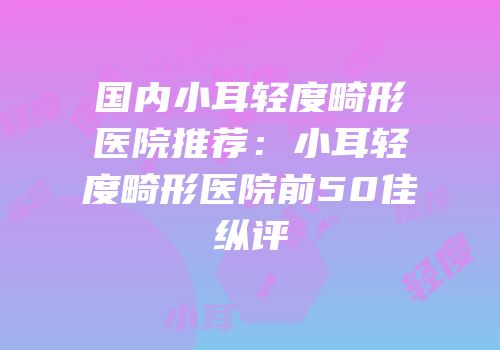 国内小耳轻度畸形医院推荐：小耳轻度畸形医院前50佳纵评