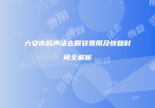 六安市超声法去眼袋费用及恢复时间全解析