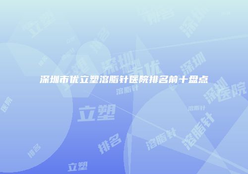 深圳市优立塑溶脂针医院排名前十盘点