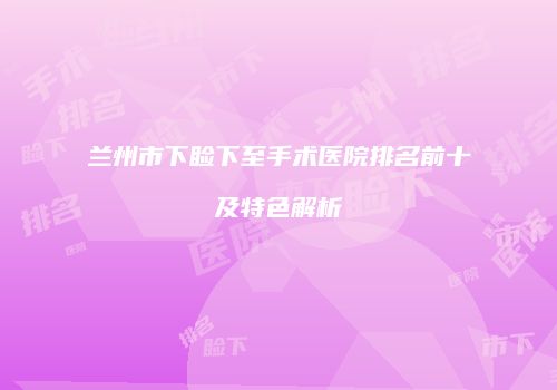 兰州市下睑下至手术医院排名前十及特色解析