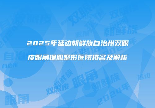 2025年延边朝鲜族自治州双眼皮眼角提肌整形医院排名及解析