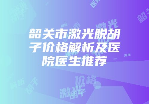 韶关市激光脱胡子价格解析及医院医生推荐