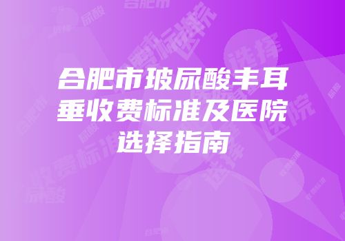 合肥市玻尿酸丰耳垂收费标准及医院选择指南