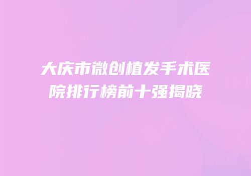 大庆市微创植发手术医院排行榜前十强揭晓