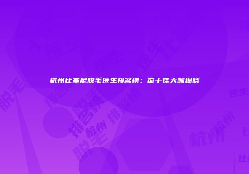 杭州比基尼脱毛医生排名榜：前十佳大咖揭晓