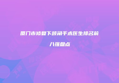 厦门市修复下颌角手术医生排名前八强盘点