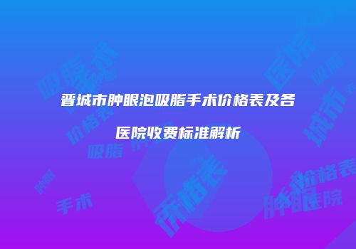 晋城市肿眼泡吸脂手术价格表及各医院收费标准解析