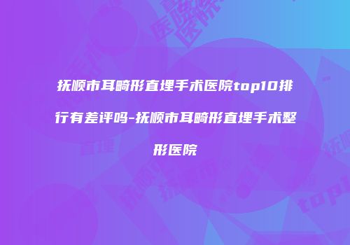 抚顺市耳畸形直埋手术医院top10排行有差评吗-抚顺市耳畸形直埋手术整形医院