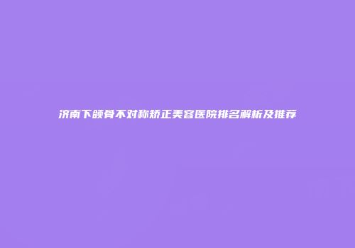 济南下颌骨不对称矫正美容医院排名解析及推荐