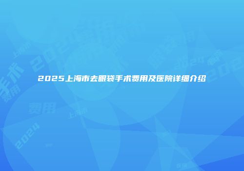2025上海市去眼袋手术费用及医院详细介绍