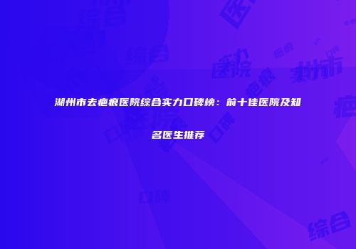 湖州市去疤痕医院综合实力口碑榜：前十佳医院及知名医生推荐