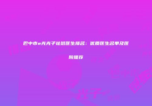 巴中市e光光子祛斑医生排名：优质医生名单及医院推荐