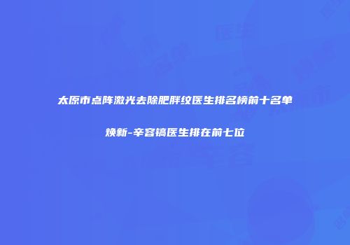 太原市点阵激光去除肥胖纹医生排名榜前十名单焕新-辛容镐医生排在前七位
