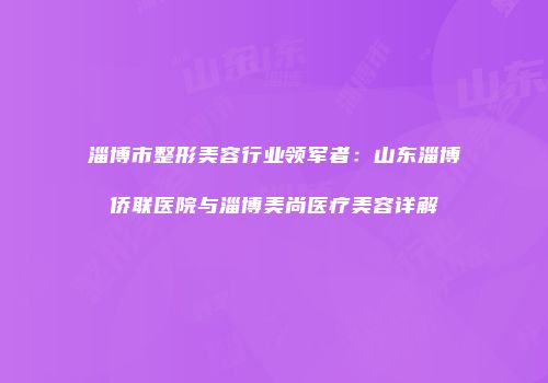 淄博市整形美容行业领军者：山东淄博侨联医院与淄博美尚医疗美容详解