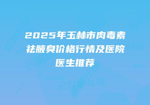 2025年玉林市肉毒素祛腋臭价格行情及医院医生推荐
