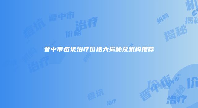 晋中市痘坑治疗价格大揭秘及机构推荐