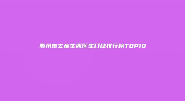 滁州市去疤生肌医生口碑排行榜TOP10