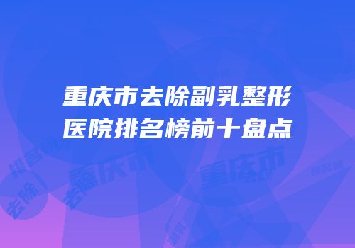 重庆市去除副乳整形医院排名榜前十盘点