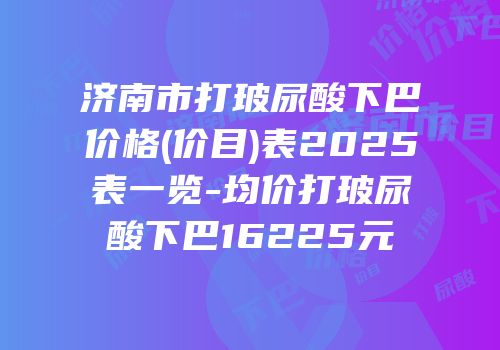 济南市打玻尿酸下巴价格(价目)表2025表一览-均价打玻尿酸下巴16225元