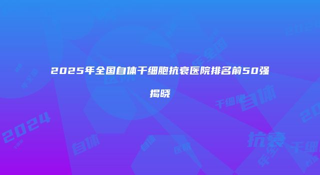 2025年全国自体干细胞抗衰医院排名前50强揭晓